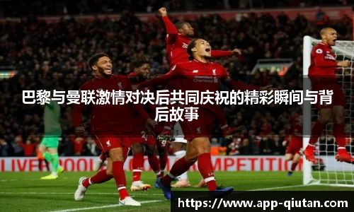 巴黎与曼联激情对决后共同庆祝的精彩瞬间与背后故事